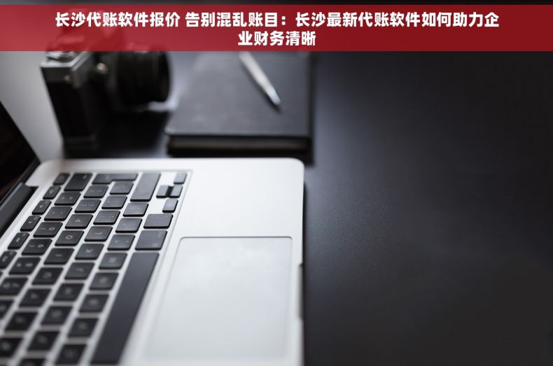 长沙代账软件报价 告别混乱账目：长沙最新代账软件如何助力企业财务清晰