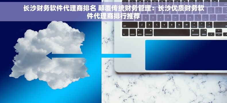 长沙财务软件代理商排名 颠覆传统财务管理：长沙优质财务软件代理商排行推荐
