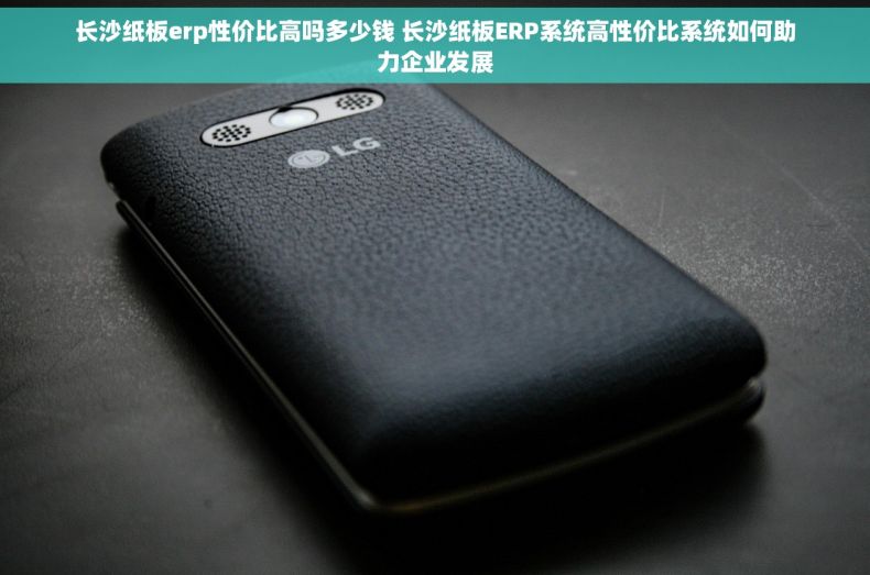 长沙纸板erp性价比高吗多少钱 长沙纸板ERP系统高性价比系统如何助力企业发展