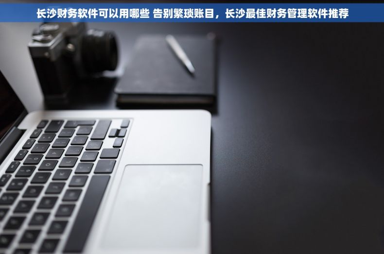 长沙财务软件可以用哪些 告别繁琐账目，长沙最佳财务管理软件推荐
