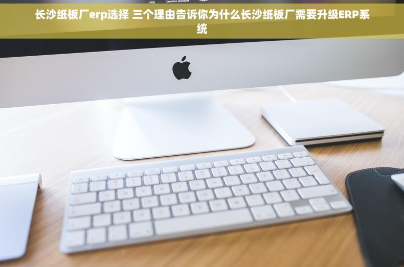 长沙纸板厂erp选择 三个理由告诉你为什么长沙纸板厂需要升级ERP系统