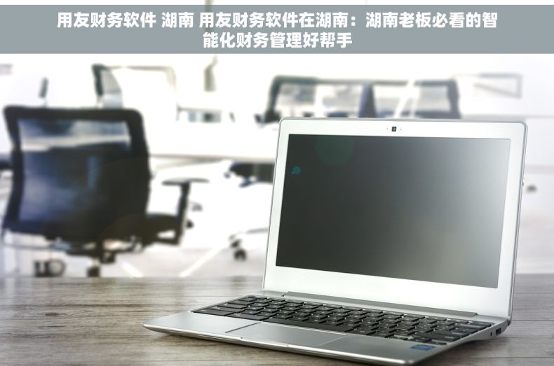 用友财务软件 湖南 用友财务软件在湖南：湖南老板必看的智能化财务管理好帮手