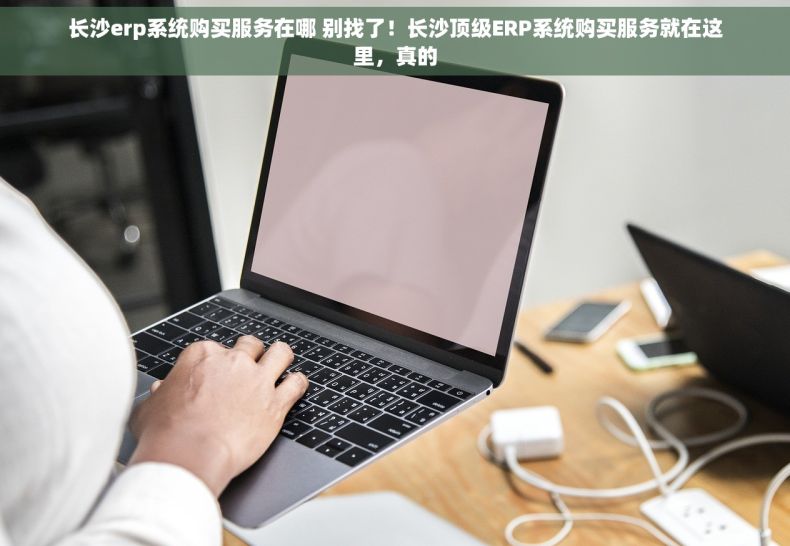 长沙erp系统购买服务在哪 别找了！长沙顶级ERP系统购买服务就在这里，真的