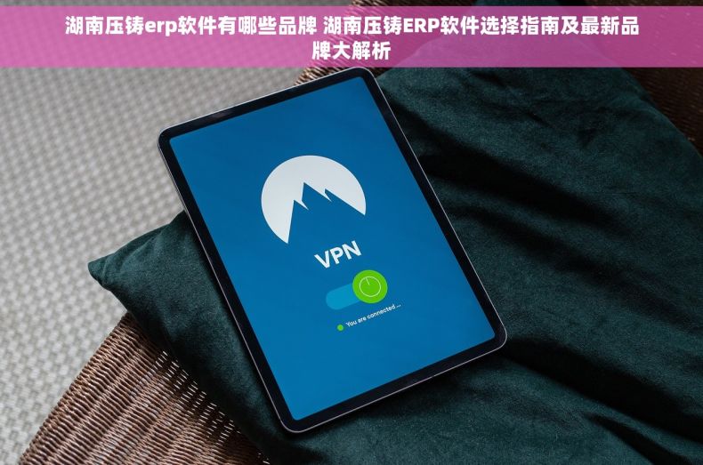 湖南压铸erp软件有哪些品牌 湖南压铸ERP软件选择指南及最新品牌大解析