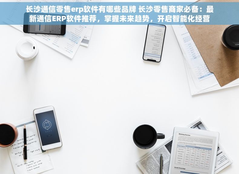 长沙通信零售erp软件有哪些品牌 长沙零售商家必备：最新通信ERP软件推荐，掌握未来趋势，开启智能化经营