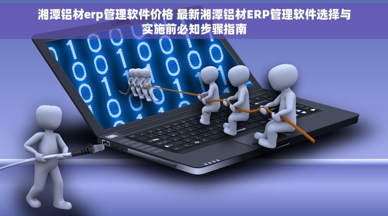 湘潭铝材erp管理软件价格 最新湘潭铝材ERP管理软件选择与实施前必知步骤指南