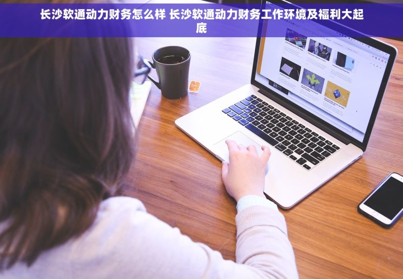 长沙软通动力财务怎么样 长沙软通动力财务工作环境及福利大起底