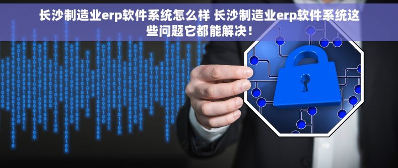 长沙制造业erp软件系统怎么样 长沙制造业erp软件系统这些问题它都能解决！