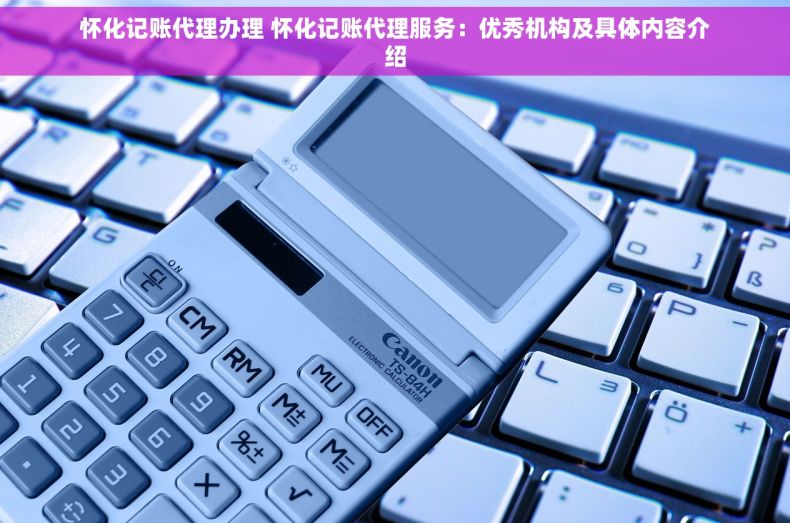 怀化记账代理办理 怀化记账代理服务：优秀机构及具体内容介绍