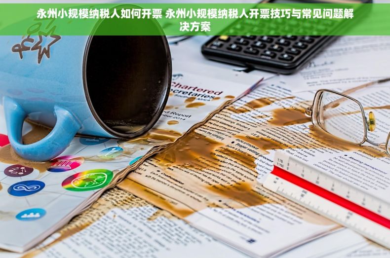 永州小规模纳税人如何开票 永州小规模纳税人开票技巧与常见问题解决方案