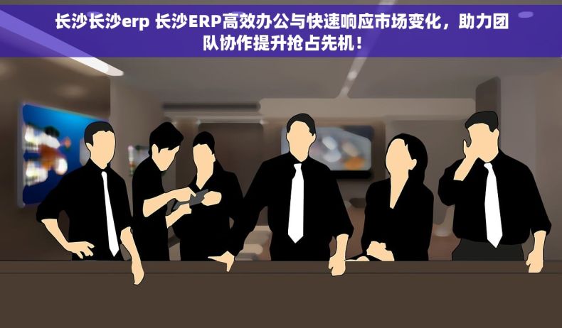 长沙长沙erp 长沙ERP高效办公与快速响应市场变化，助力团队协作提升抢占先机！