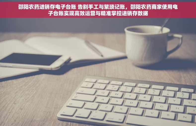 邵阳农药进销存电子台账 告别手工与繁琐记账，邵阳农药商家使用电子台账实现高效运营与精准掌控进销存数据