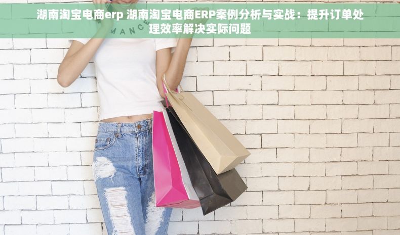 湖南淘宝电商erp 湖南淘宝电商ERP案例分析与实战：提升订单处理效率解决实际问题
