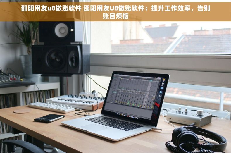 邵阳用友u8做账软件 邵阳用友U8做账软件：提升工作效率，告别账目烦恼