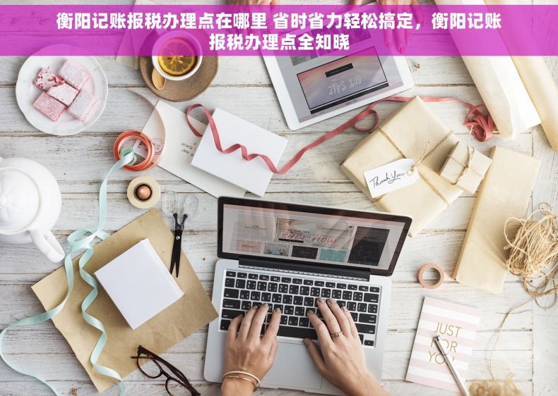 衡阳记账报税办理点在哪里 省时省力轻松搞定，衡阳记账报税办理点全知晓