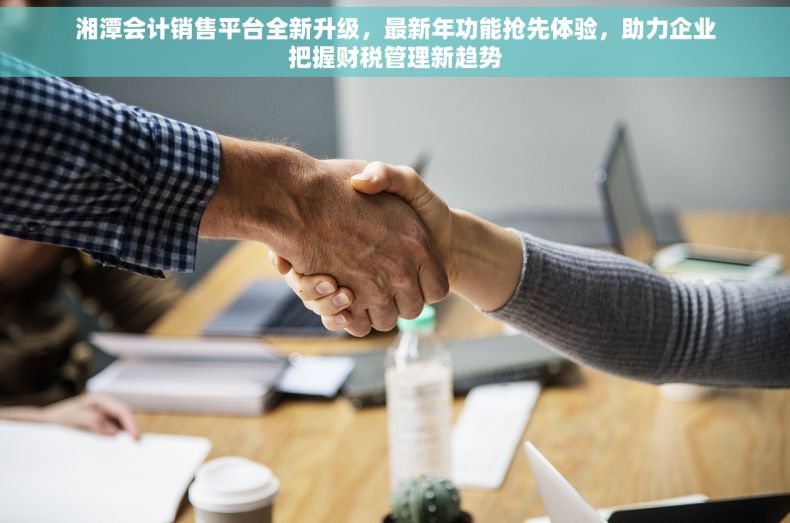 湘潭会计销售平台全新升级，最新年功能抢先体验，助力企业把握财税管理新趋势