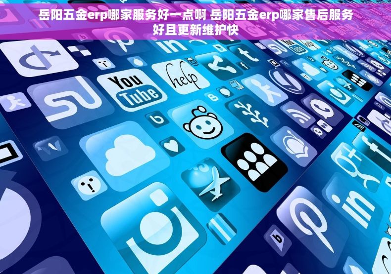 岳阳五金erp哪家服务好一点啊 岳阳五金erp哪家售后服务好且更新维护快