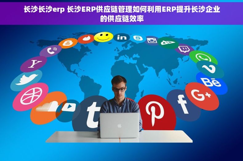 长沙长沙erp 长沙ERP供应链管理如何利用ERP提升长沙企业的供应链效率