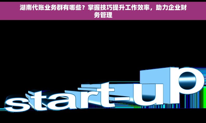 湖南代账业务群有哪些？掌握技巧提升工作效率，助力企业财务管理
