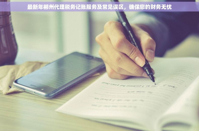 最新年郴州代理税务记账服务及常见误区，确保您的财务无忧