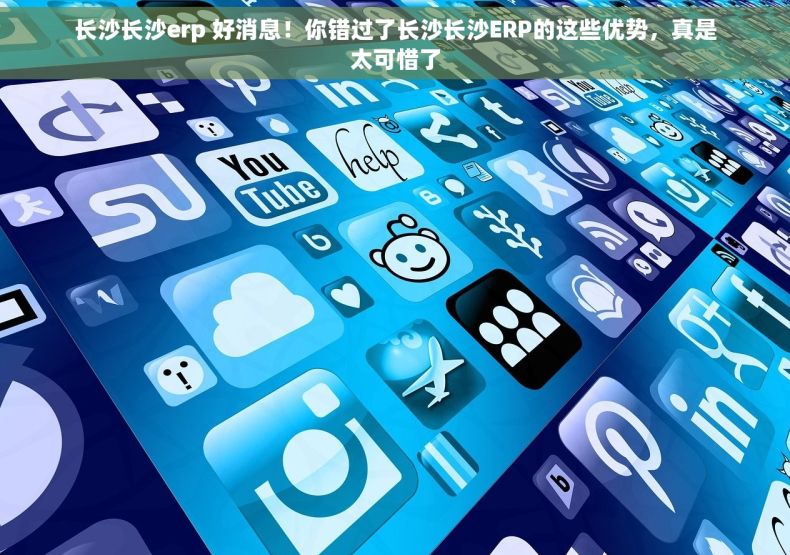 长沙长沙erp 好消息！你错过了长沙长沙ERP的这些优势，真是太可惜了