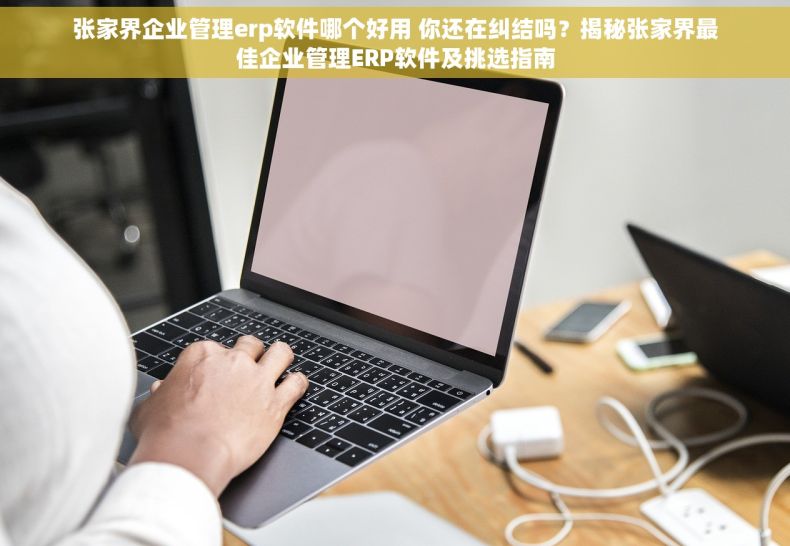 张家界企业管理erp软件哪个好用 你还在纠结吗？揭秘张家界最佳企业管理ERP软件及挑选指南