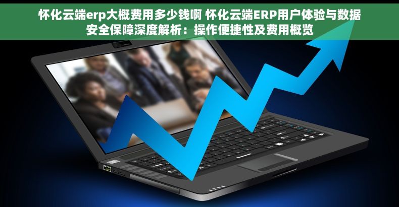 怀化云端erp大概费用多少钱啊 怀化云端ERP用户体验与数据安全保障深度解析：操作便捷性及费用概览