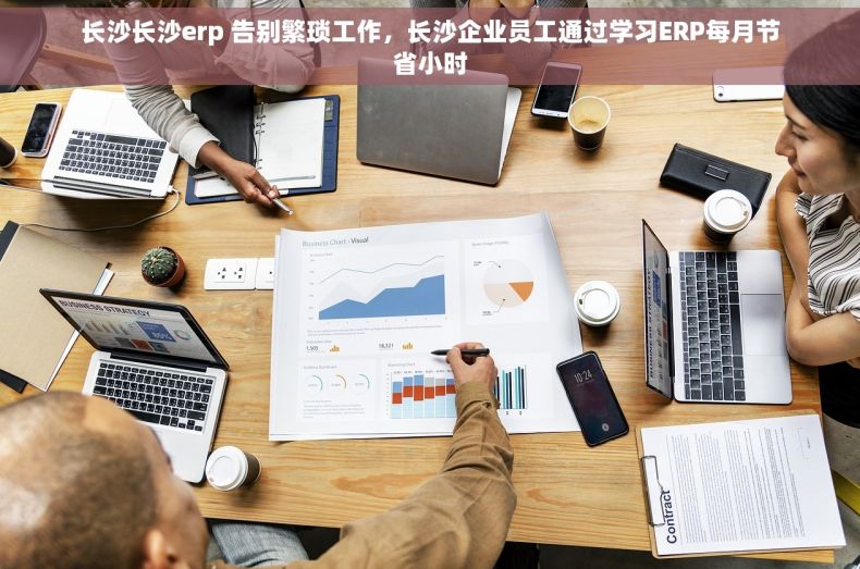 长沙长沙erp 告别繁琐工作，长沙企业员工通过学习ERP每月节省小时
