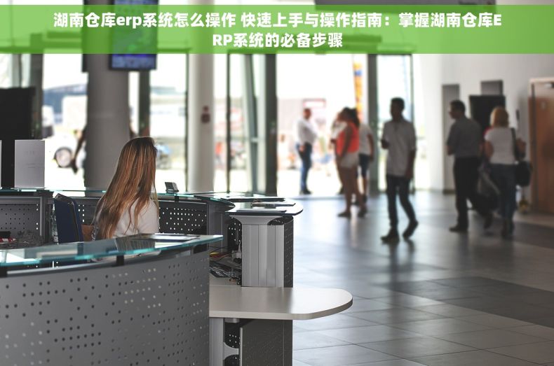湖南仓库erp系统怎么操作 快速上手与操作指南：掌握湖南仓库ERP系统的必备步骤