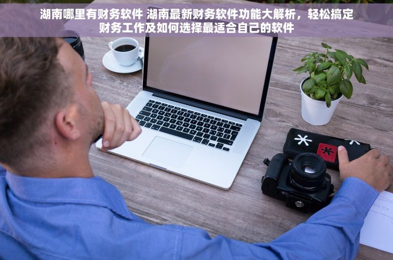 湖南哪里有财务软件 湖南最新财务软件功能大解析，轻松搞定财务工作及如何选择最适合自己的软件