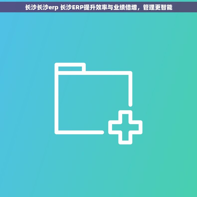 长沙长沙erp 长沙ERP提升效率与业绩倍增，管理更智能