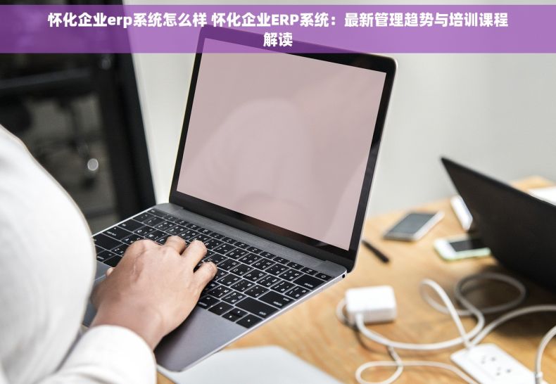 怀化企业erp系统怎么样 怀化企业ERP系统：最新管理趋势与培训课程解读