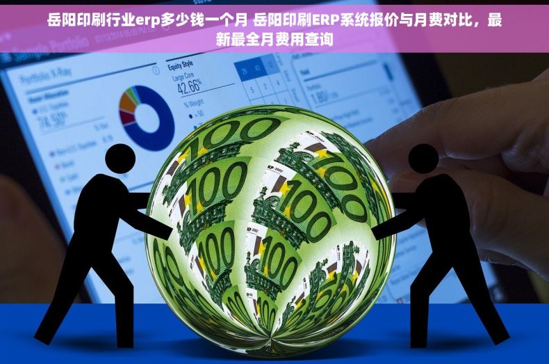 岳阳印刷行业erp多少钱一个月 岳阳印刷ERP系统报价与月费对比，最新最全月费用查询