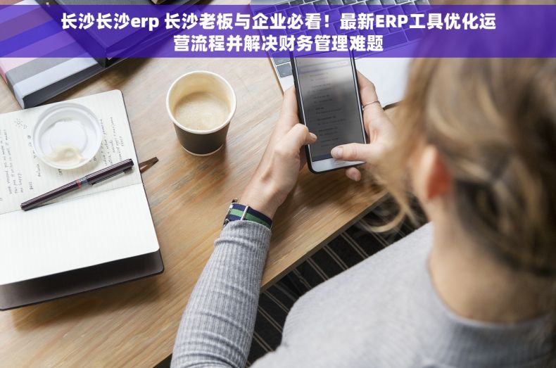 长沙长沙erp 长沙老板与企业必看！最新ERP工具优化运营流程并解决财务管理难题