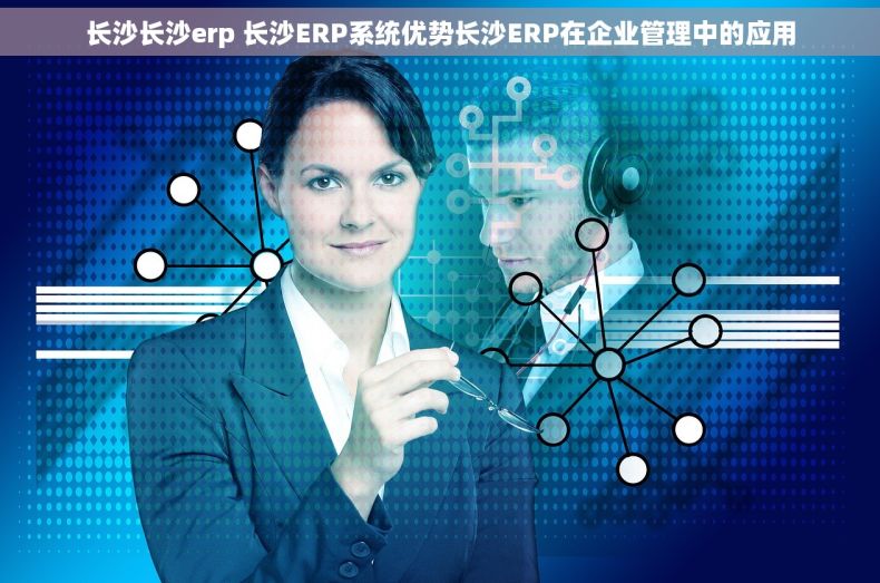 长沙长沙erp 长沙ERP系统优势长沙ERP在企业管理中的应用