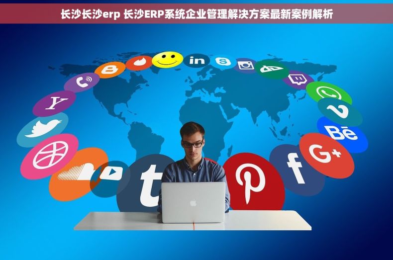 长沙长沙erp 长沙ERP系统企业管理解决方案最新案例解析