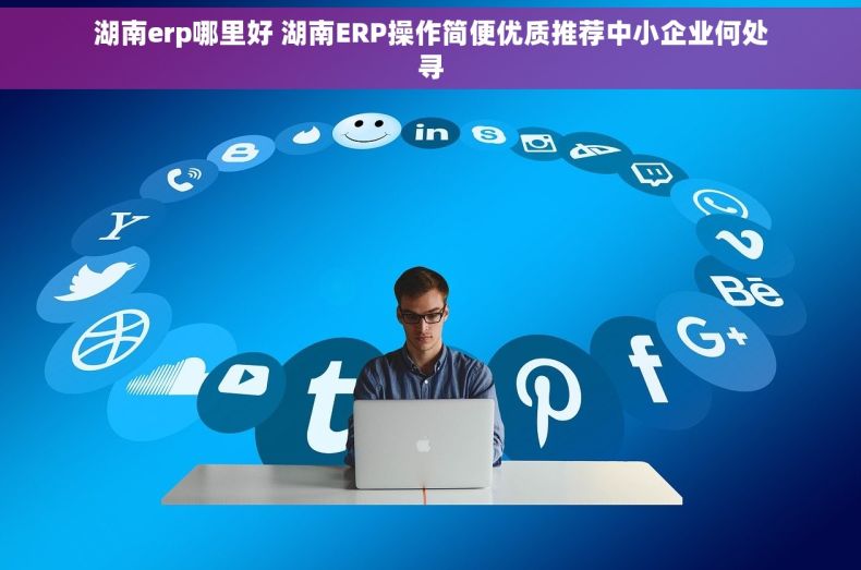 湖南erp哪里好 湖南ERP操作简便优质推荐中小企业何处寻