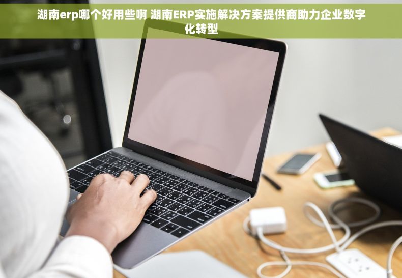 湖南erp哪个好用些啊 湖南ERP实施解决方案提供商助力企业数字化转型