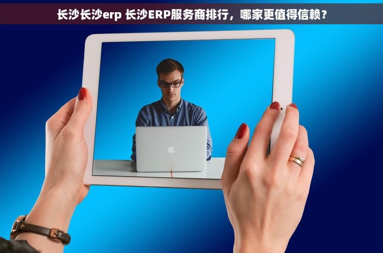 长沙长沙erp 长沙ERP服务商排行，哪家更值得信赖？
