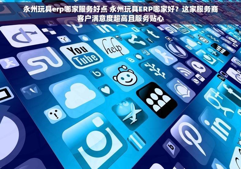 永州玩具erp哪家服务好点 永州玩具ERP哪家好？这家服务商客户满意度超高且服务贴心