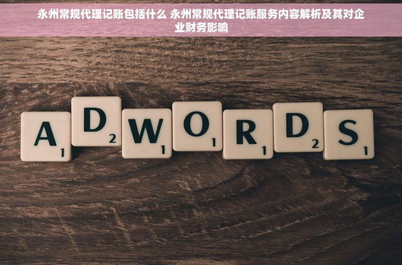 永州常规代理记账包括什么 永州常规代理记账服务内容解析及其对企业财务影响