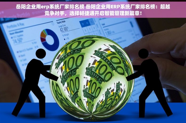岳阳企业用erp系统厂家排名榜 岳阳企业用ERP系统厂家排名榜：超越竞争对手，选择畅捷通开启智能管理新篇章！