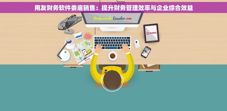 用友财务软件娄底销售：提升财务管理效率与企业综合效益