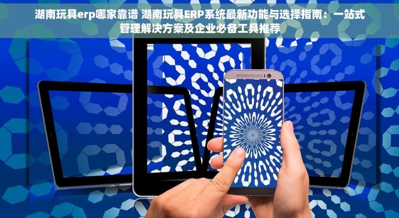 湖南玩具erp哪家靠谱 湖南玩具ERP系统最新功能与选择指南：一站式管理解决方案及企业必备工具推荐