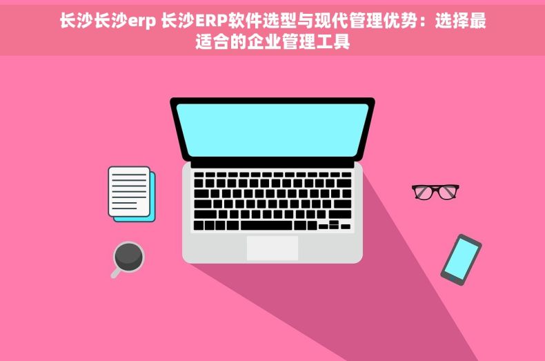 长沙长沙erp 长沙ERP软件选型与现代管理优势：选择最适合的企业管理工具