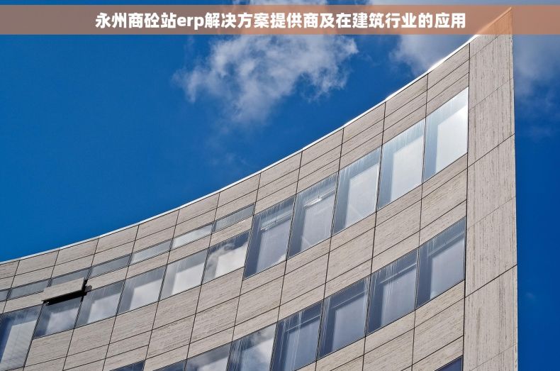 永州商砼站erp解决方案提供商及在建筑行业的应用