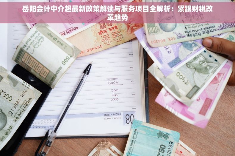 岳阳会计中介超最新政策解读与服务项目全解析：紧跟财税改革趋势