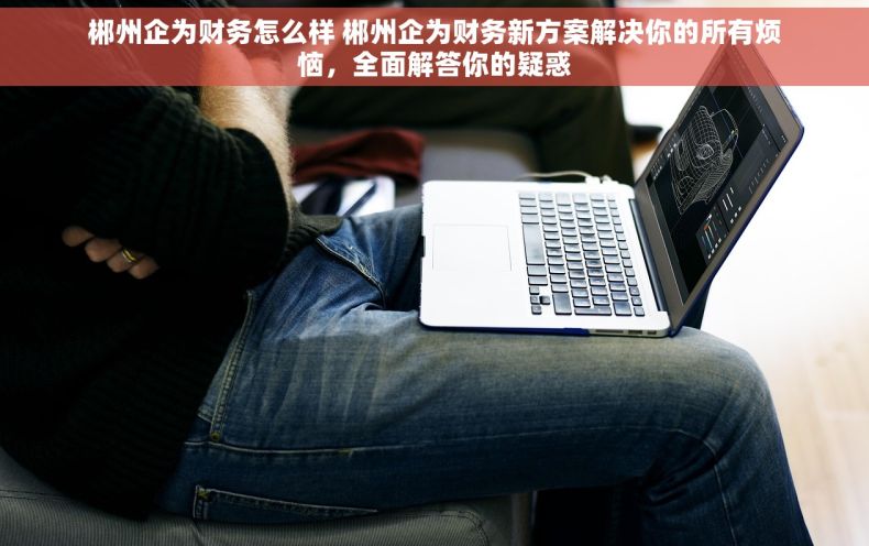 郴州企为财务怎么样 郴州企为财务新方案解决你的所有烦恼，全面解答你的疑惑