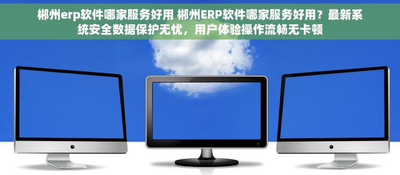 郴州erp软件哪家服务好用 郴州ERP软件哪家服务好用？最新系统安全数据保护无忧，用户体验操作流畅无卡顿