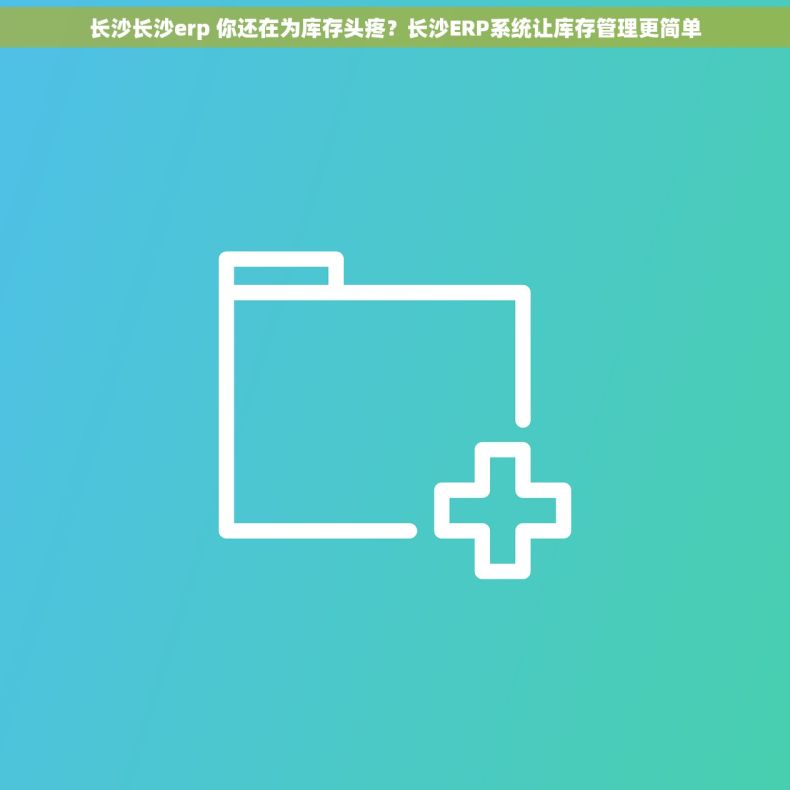 长沙长沙erp 你还在为库存头疼？长沙ERP系统让库存管理更简单